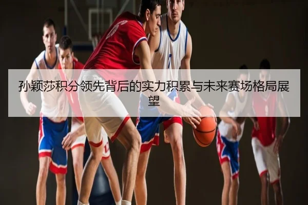 孙颖莎积分领先背后的实力积累与未来赛场格局展望