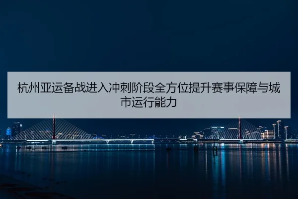 杭州亚运备战进入冲刺阶段全方位提升赛事保障与城市运行能力