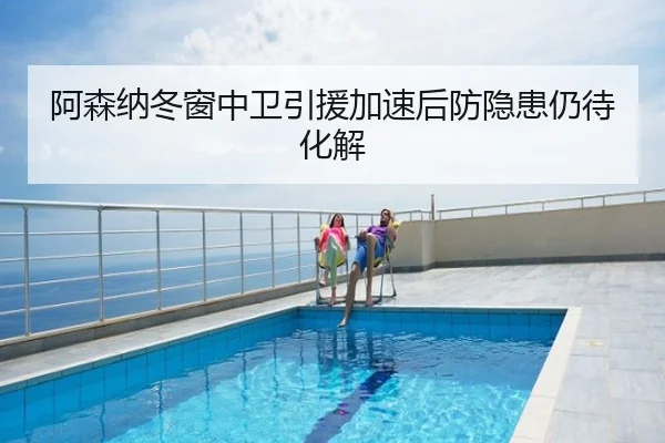 阿森纳冬窗中卫引援加速后防隐患仍待化解