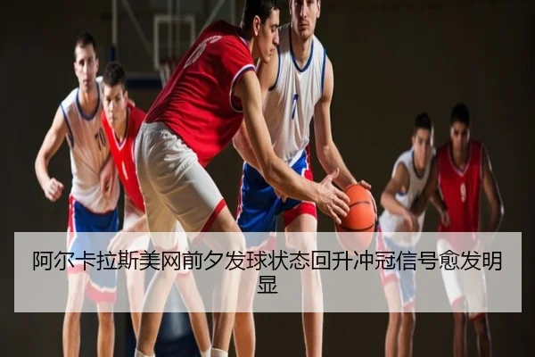 阿尔卡拉斯美网前夕发球状态回升冲冠信号愈发明显