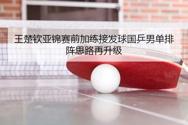 王楚钦亚锦赛前加练接发球国乒男单排阵思路再升级