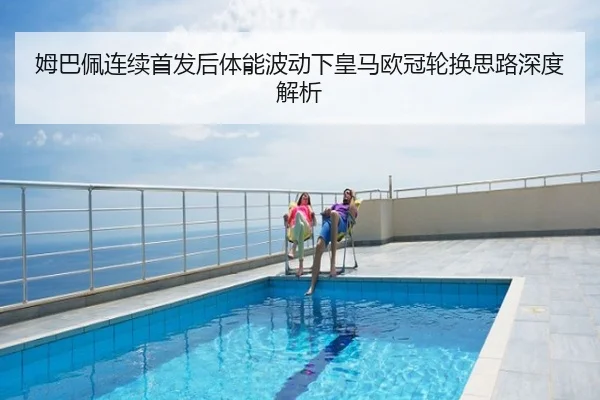 姆巴佩连续首发后体能波动下皇马欧冠轮换思路深度解析